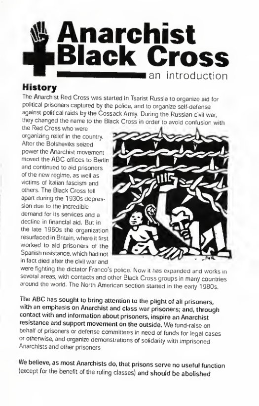 % Anarchist  Black Cross  an introduction  History Tho Anarchist Red Cross was started in Tsarist Russia to organize id for political prisoners caplured by the police. and to organize self-defense against poliical rads by the Cossack Army. During the Russian civi war ey changed the rame 1 the Black Cross in orde to avoid confusion with the Red Cross who were arganizing rellet in the country. Afer the Bolsheviks seized power the Anarchist movement moved the ABC offices to Beri and continued to sid prisoners of the new regime, as well as victims of talia fascism and ers. The Black Cross fel apart during the  sion due 10 the incrediible demand for its services and a decline in financial aid. But in the late 1960s the organization resurtaccd n Britain, where i irst worked (0 ald prisoners of the Spansn resistance, which had not infact died after the civlwar and e fighting the dictator Franco’s police. Now it has expanded and warks in several areas, with contacts and other Black Cross groups in many countres eround the world. The North American section started in the cary 1  The ABC has sought to bring attention to the plight of all prisoners, with an emphasis on Anarchist and class war prisoners; and, through contact with and information about prisaners, inspire an Anarchist resistance and support movement on the outside. We fund-raise on behalf of prisoners or defense commitees in need of funds for legal cases or otherwise, and organize demonstrations of sofidarity with imprisoncd Anarchists and other prisoners  We believe, as most Anarchists do, that prisons serve no useful function or the bencfit of the ruling classes) and should be abolished  
